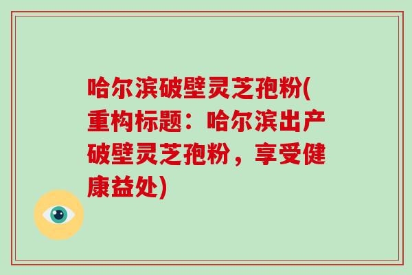 哈尔滨破壁灵芝孢粉(重构标题:哈尔滨出产破壁灵芝孢粉,享受健康益处)