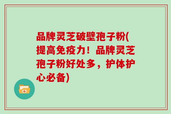品牌灵芝破壁孢子粉(提高免疫力!品牌灵芝孢子粉好处多,护体护心必备)