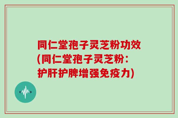 同仁堂孢子灵芝粉功效(同仁堂孢子灵芝粉：护肝护脾增强免疫力)