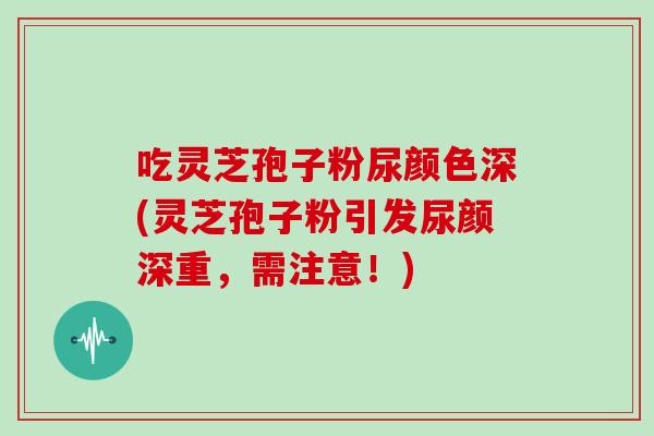 吃灵芝孢子粉尿颜色深(灵芝孢子粉引发尿颜深重，需注意！)