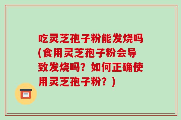 吃灵芝孢子粉能发烧吗(食用灵芝孢子粉会导致发烧吗？如何正确使用灵芝孢子粉？)