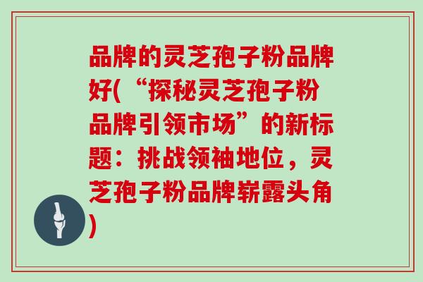 品牌的灵芝孢子粉品牌好(“探秘灵芝孢子粉品牌引领市场”的新标题:挑战领袖地位,灵芝孢子粉品牌崭露头角)