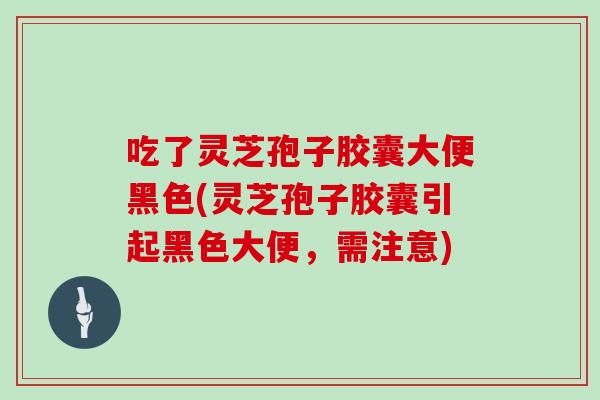 吃了灵芝孢子胶囊大便黑色(灵芝孢子胶囊引起黑色大便,需注意)