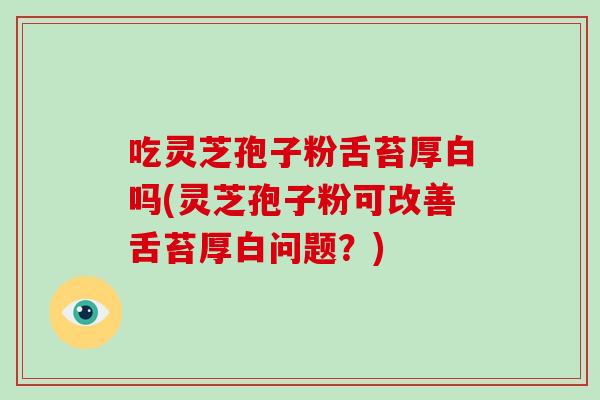 吃灵芝孢子粉舌苔厚白吗(灵芝孢子粉可改善舌苔厚白问题?)