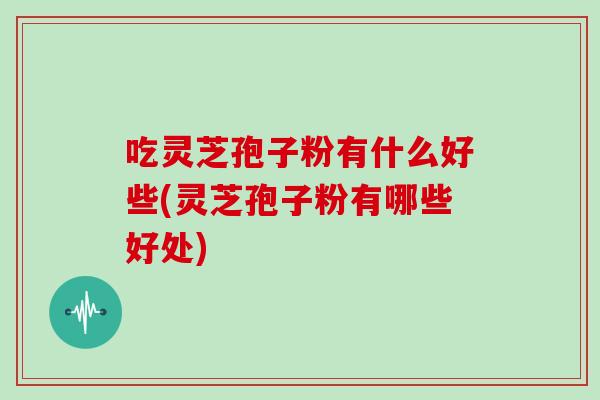 吃灵芝孢子粉有什么好些(灵芝孢子粉有哪些好处)