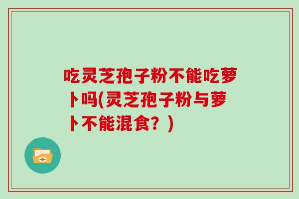 吃灵芝孢子粉不能吃萝卜吗(灵芝孢子粉与萝卜不能混食?)