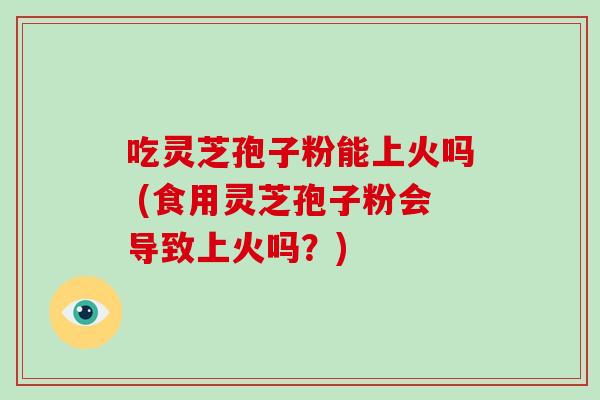 吃灵芝孢子粉能上火吗 (食用灵芝孢子粉会导致上火吗?)