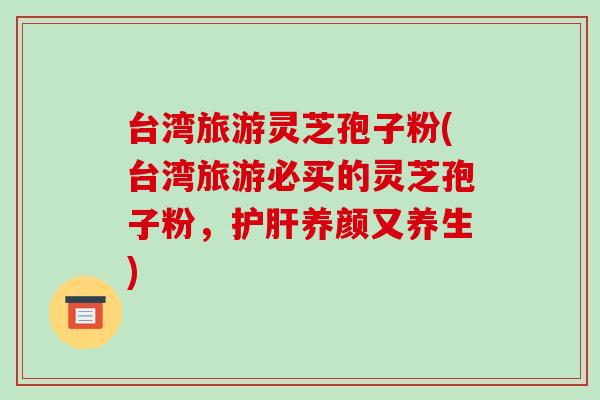 台湾旅游灵芝孢子粉(台湾旅游必买的灵芝孢子粉,护肝养颜又养生)