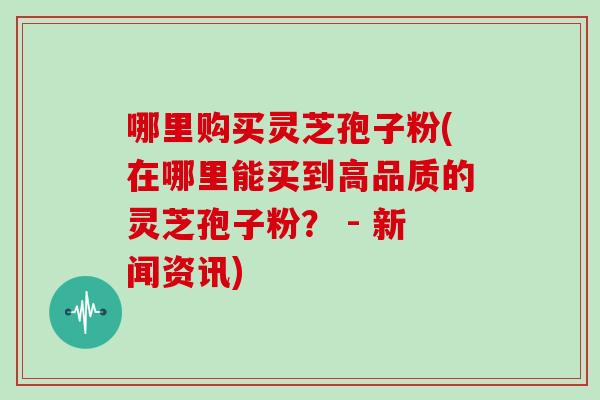 哪里购买灵芝孢子粉(在哪里能买到高品质的灵芝孢子粉? - 新闻资讯)