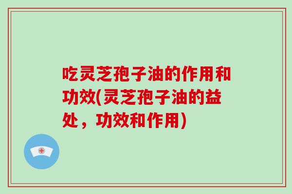 吃灵芝孢子油的作用和功效(灵芝孢子油的益处,功效和作用)