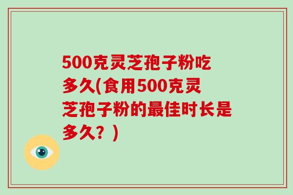 500克灵芝孢子粉吃多久(食用500克灵芝孢子粉的最佳时长是多久?)