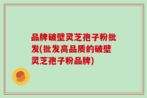 品牌破壁灵芝孢子粉批发(批发高品质的破壁灵芝孢子粉品牌)