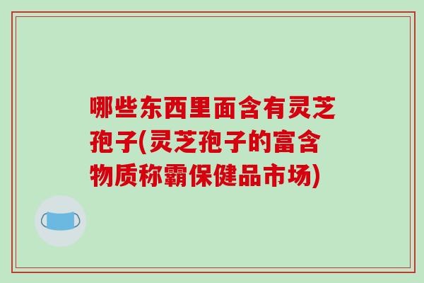 哪些东西里面含有灵芝孢子(灵芝孢子的富含物质称霸保健品市场)