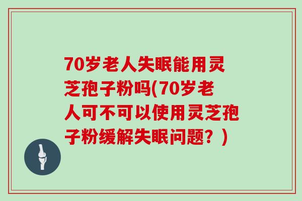 70岁老人失眠能用灵芝孢子粉吗(70岁老人可不可以使用灵芝孢子粉缓解失眠问题?)