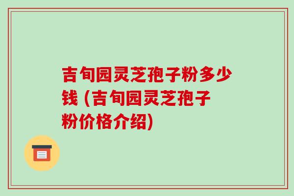 吉旬园灵芝孢子粉多少钱 (吉旬园灵芝孢子粉价格介绍)