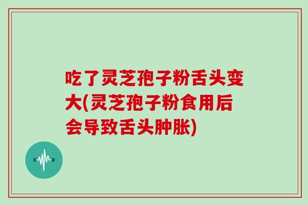 吃了灵芝孢子粉舌头变大(灵芝孢子粉食用后会导致舌头肿胀)
