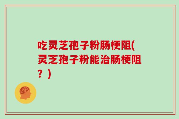 吃灵芝孢子粉肠梗阻(灵芝孢子粉能治肠梗阻？)