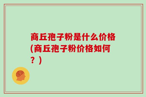 商丘孢子粉是什么价格(商丘孢子粉价格如何?)