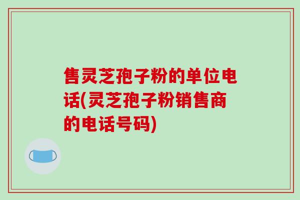 售灵芝孢子粉的单位电话(灵芝孢子粉销售商的电话号码)