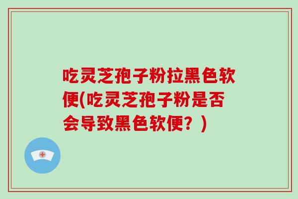 吃灵芝孢子粉拉黑色软便(吃灵芝孢子粉是否会导致黑色软便?)