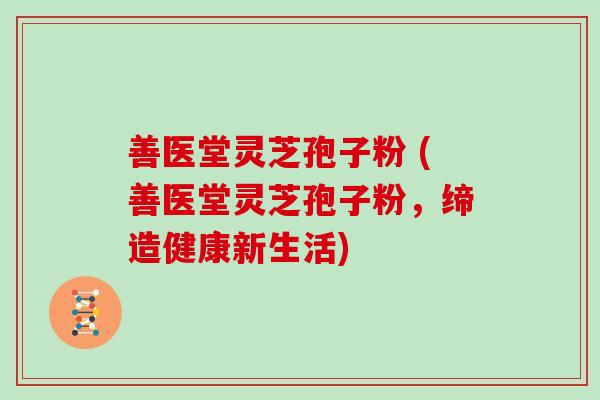 善医堂灵芝孢子粉 (善医堂灵芝孢子粉,缔造健康新生活)