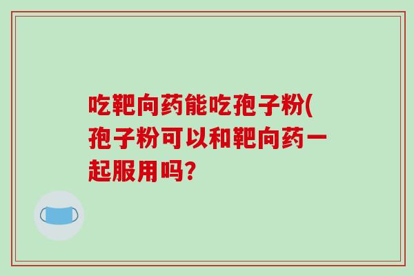 吃靶向药能吃孢子粉(孢子粉可以和靶向药一起服用吗？