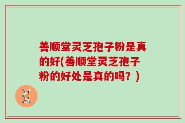 善顺堂灵芝孢子粉是真的好(善顺堂灵芝孢子粉的好处是真的吗?)