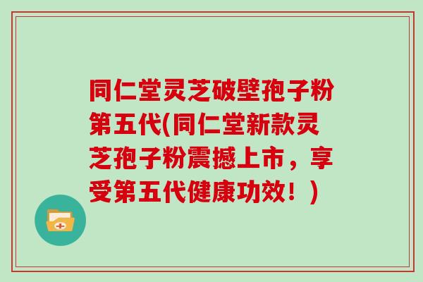 同仁堂灵芝破壁孢子粉第五代(同仁堂新款灵芝孢子粉震撼上市，享受第五代健康功效！)