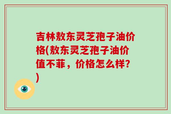 吉林敖东灵芝孢子油价格(敖东灵芝孢子油价值不菲,价格怎么样?)