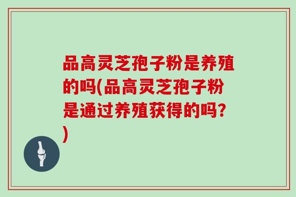 品高灵芝孢子粉是养殖的吗(品高灵芝孢子粉是通过养殖获得的吗?)