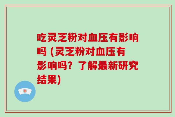 吃灵芝粉对血压有影响吗 (灵芝粉对血压有影响吗?了解最新研究结果)