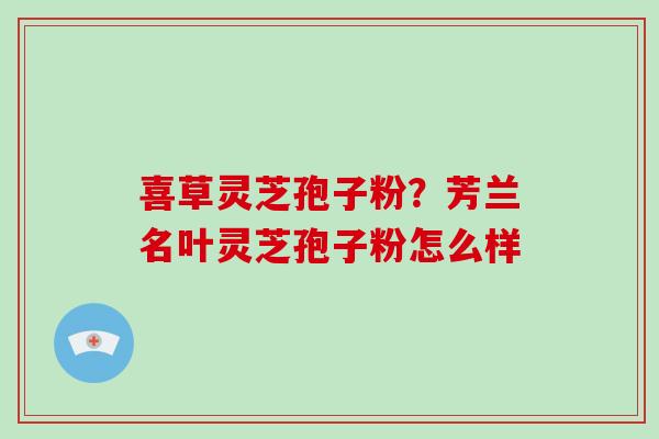 喜草灵芝孢子粉?芳兰名叶灵芝孢子粉怎么样