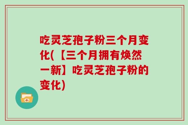 吃灵芝孢子粉三个月变化(【三个月拥有焕然一新】吃灵芝孢子粉的变化)