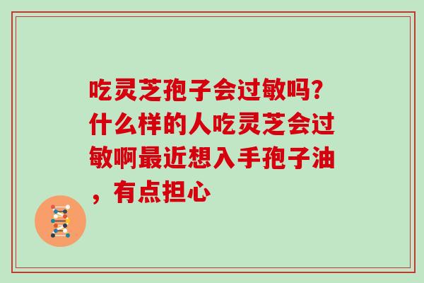 吃灵芝孢子会过敏吗?什么样的人吃灵芝会过敏啊最近想入手孢子油,有点担心