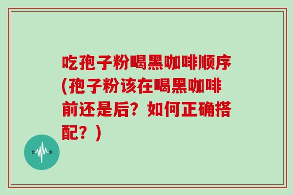 吃孢子粉喝黑咖啡顺序(孢子粉该在喝黑咖啡前还是后?如何正确搭配?)