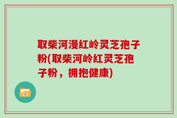取柴河漫红岭灵芝孢子粉(取柴河岭红灵芝孢子粉,拥抱健康)