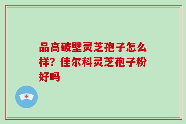 品高破壁灵芝孢子怎么样?佳尔科灵芝孢子粉好吗