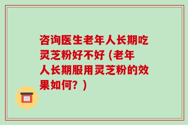 咨询医生老年人长期吃灵芝粉好不好 (老年人长期服用灵芝粉的效果如何?)