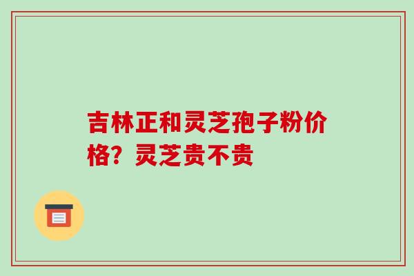吉林正和灵芝孢子粉价格？灵芝贵不贵