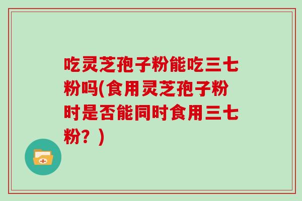 吃灵芝孢子粉能吃三七粉吗(食用灵芝孢子粉时是否能同时食用三七粉？)