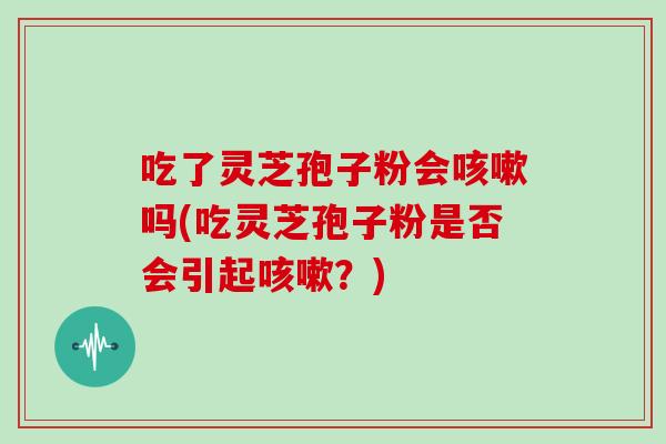 吃了灵芝孢子粉会咳嗽吗(吃灵芝孢子粉是否会引起咳嗽?)