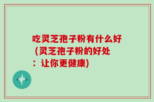 吃灵芝孢子粉有什么好 (灵芝孢子粉的好处:让你更健康)