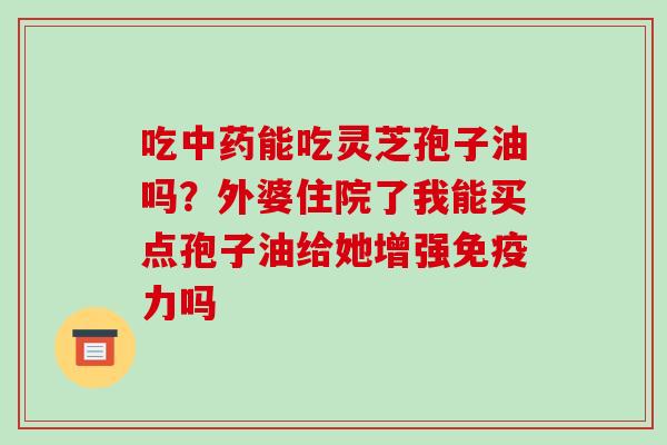 吃中药能吃灵芝孢子油吗?外婆住院了我能买点孢子油给她增强免疫力吗