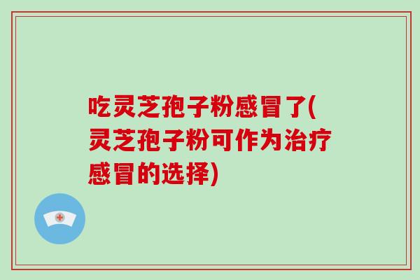 吃灵芝孢子粉感冒了(灵芝孢子粉可作为治疗感冒的选择)