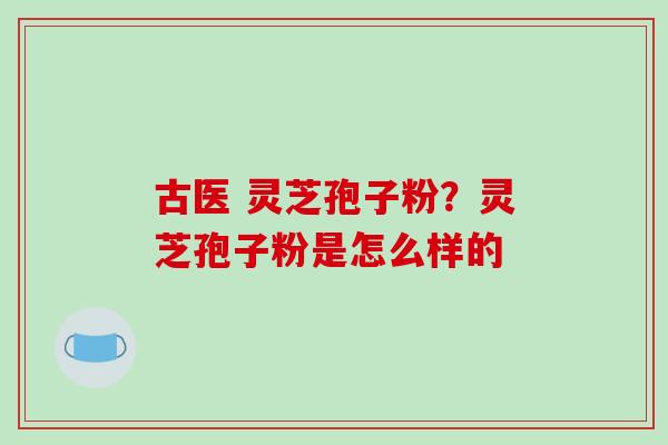 古医 灵芝孢子粉?灵芝孢子粉是怎么样的