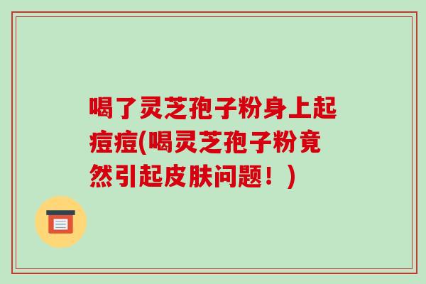 喝了灵芝孢子粉身上起痘痘(喝灵芝孢子粉竟然引起皮肤问题！)