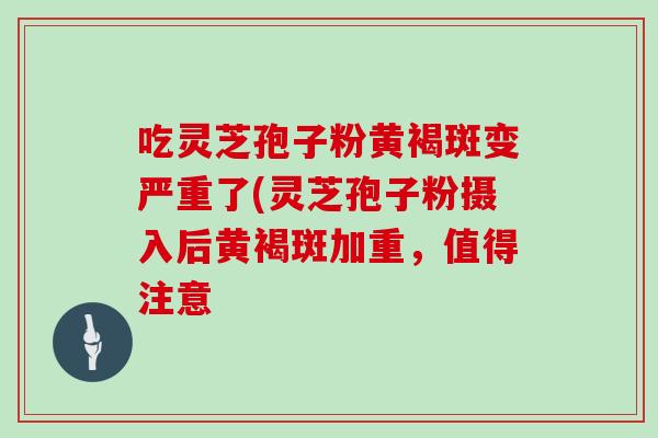 吃灵芝孢子粉黄褐斑变严重了(灵芝孢子粉摄入后黄褐斑加重,值得注意