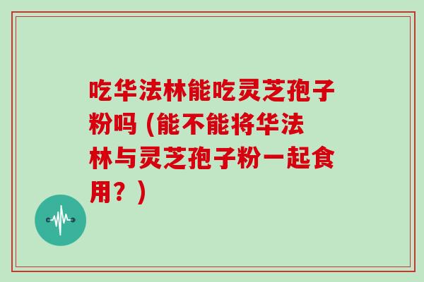 吃华法林能吃灵芝孢子粉吗 (能不能将华法林与灵芝孢子粉一起食用?)