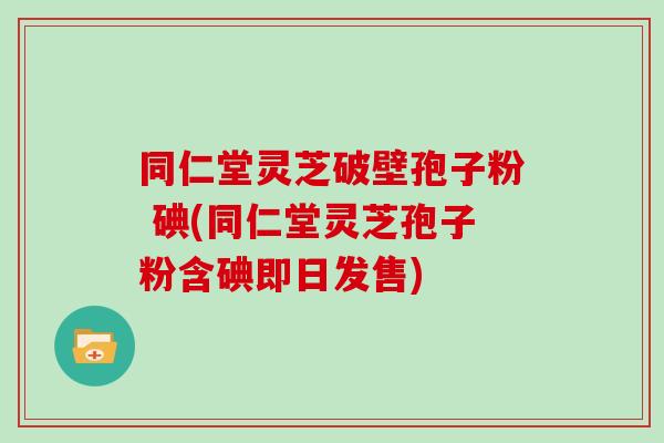 同仁堂灵芝破壁孢子粉 碘(同仁堂灵芝孢子粉含碘即日发售)