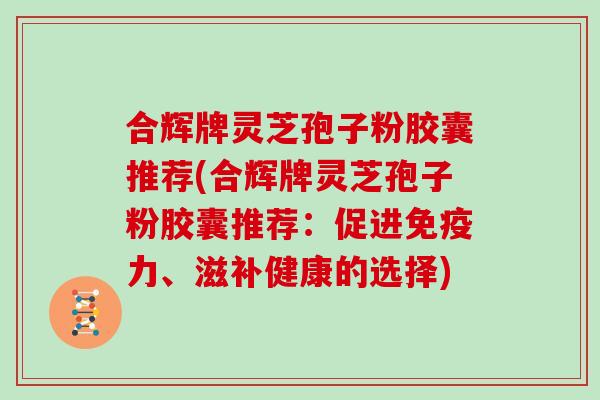 合辉牌灵芝孢子粉胶囊推荐(合辉牌灵芝孢子粉胶囊推荐：促进免疫力、滋补健康的选择)